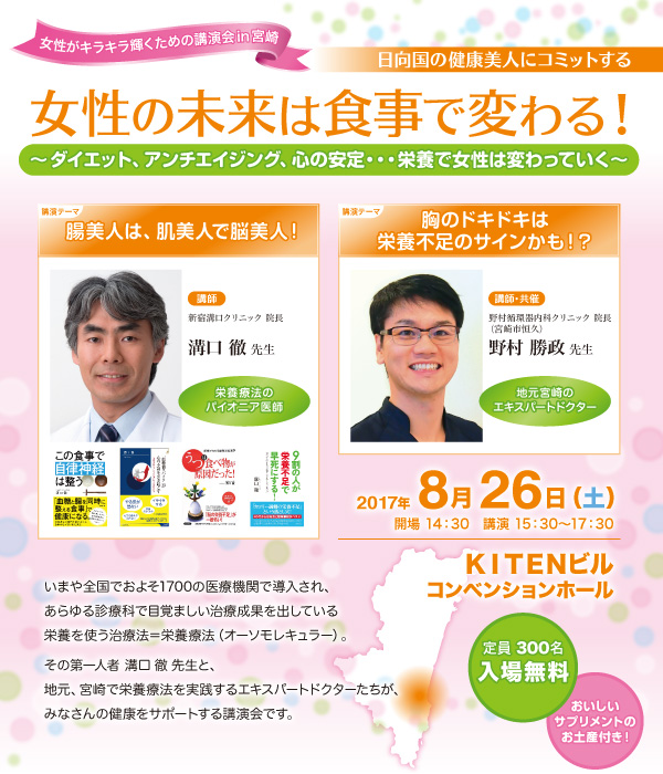 女性の未来は食事で変わる！～ダイエット、アンチエイジング、心の安定・・・栄養で女性は変わっていく～　いまや全国でおよそ1700の医療機関で導入され、あらゆる診療科で目覚ましい治療成果を出している栄養を使う治療法＝栄養療法（オーソモレキュラー）。その第一人者 溝口徹先生と、地元、宮崎で栄養療法を実践するエキスパートドクターたちが、みなさんの健康をサポートする講演会です。