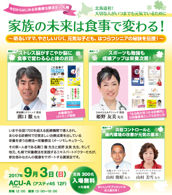 家族の未来は食事で変わる！～明るいママ、やさしいパパ、元気な子ども、はつらつシニアの秘訣を伝授！～　いまや全国1700を超える医療機関で導入され、あらゆる診療科で目覚ましい治療成果を出している栄養を使う治療法＝栄養療法（オーソモレキュラー）。その第一人者である溝口徹先生と姫野友美先生、そして地元、札幌で栄養療法を実践するエキスパートドクターたちが、参加者みなさんの健康をサポートする講演会です。